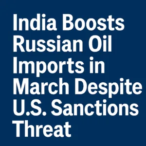 India Boosts Russian Oil Imports in March Despite U.S. Sanctions Threat
